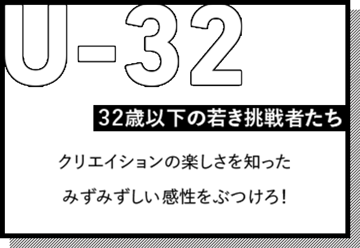 U-32 32歳以下の若き挑戦者たち クリエイションの楽しさを知ったみずみずしい感性をぶつけろ！