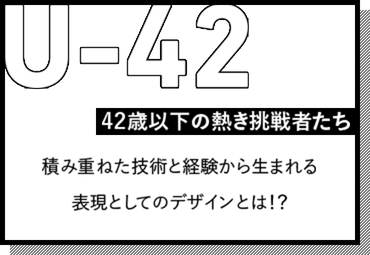 U-42 42歳以下の熱き挑戦者たち 積み重ねた技術と経験から生まれる表現としてのデザインとは！？